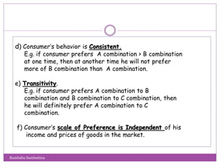 d) Consumer’s behavior is Consistent.
E.g. if consumer prefers A combination > B combination
at one time, then at another time he will not prefer
more of B combination than A combination.
e) Transitivity.
E.g. if consumer prefers A combination to B
combination and B combination to C combination, then
he will definitely prefer A combination to C
combination.
f) Consumer’s scale of Preference is Independent of his
income and prices of goods in the market.
Rambabu Sambattina
 
