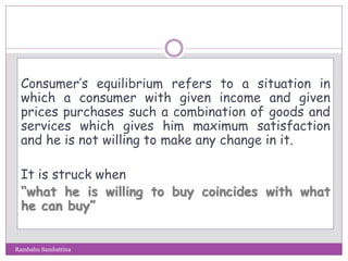 Consumer’s equilibrium refers to a situation in
which a consumer with given income and given
prices purchases such a combination of goods and
services which gives him maximum satisfaction
and he is not willing to make any change in it.
It is struck when
“what he is willing to buy coincides with what
he can buy”
Rambabu Sambattina
 