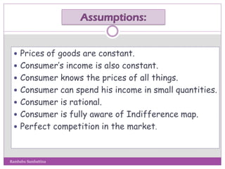  Prices of goods are constant.
 Consumer’s income is also constant.
 Consumer knows the prices of all things.
 Consumer can spend his income in small quantities.
 Consumer is rational.
 Consumer is fully aware of Indifference map.
 Perfect competition in the market.
Rambabu Sambattina
 