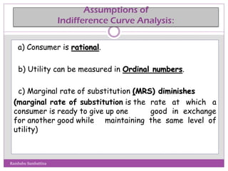 Assumptions of
Indifference Curve Analysis:
a) Consumer is rational.
b) Utility can be measured in Ordinal numbers.
c) Marginal rate of substitution (MRS) diminishes
(marginal rate of substitution is the rate at which a
consumer is ready to give up one good in exchange
for another good while maintaining the same level of
utility)
Rambabu Sambattina
 