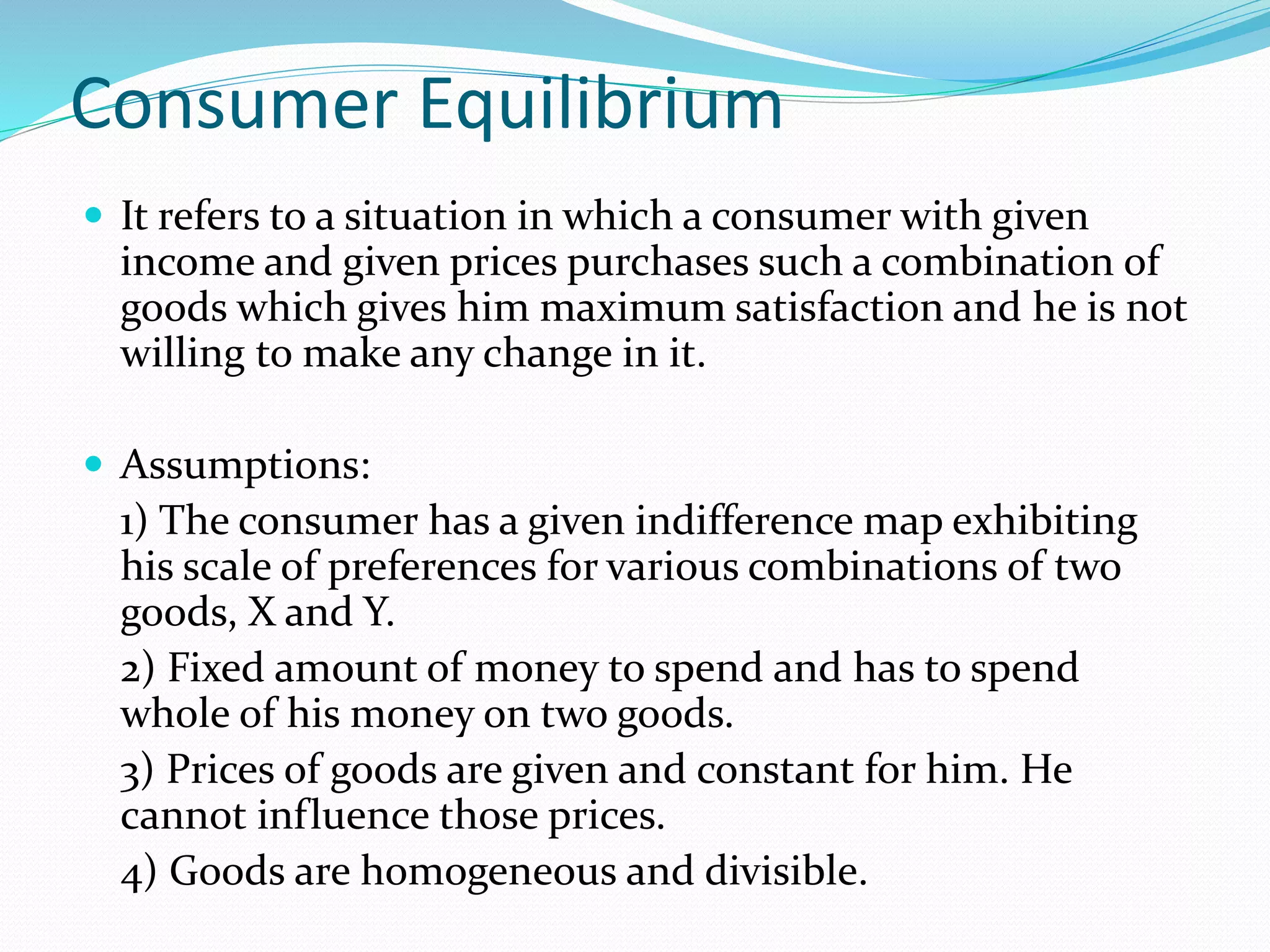Consumer Equilibrium
 It refers to a situation in which a consumer with given
income and given prices purchases such a combination of
goods which gives him maximum satisfaction and he is not
willing to make any change in it.
 Assumptions:
1) The consumer has a given indifference map exhibiting
his scale of preferences for various combinations of two
goods, X and Y.
2) Fixed amount of money to spend and has to spend
whole of his money on two goods.
3) Prices of goods are given and constant for him. He
cannot influence those prices.
4) Goods are homogeneous and divisible.
 