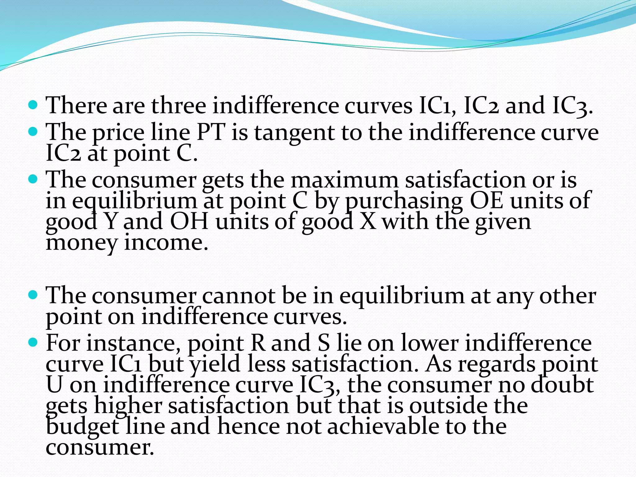  There are three indifference curves IC1, IC2 and IC3.
 The price line PT is tangent to the indifference curve
IC2 at point C.
 The consumer gets the maximum satisfaction or is
in equilibrium at point C by purchasing OE units of
good Y and OH units of good X with the given
money income.
 The consumer cannot be in equilibrium at any other
point on indifference curves.
 For instance, point R and S lie on lower indifference
curve IC1 but yield less satisfaction. As regards point
U on indifference curve IC3, the consumer no doubt
gets higher satisfaction but that is outside the
budget line and hence not achievable to the
consumer.
 
