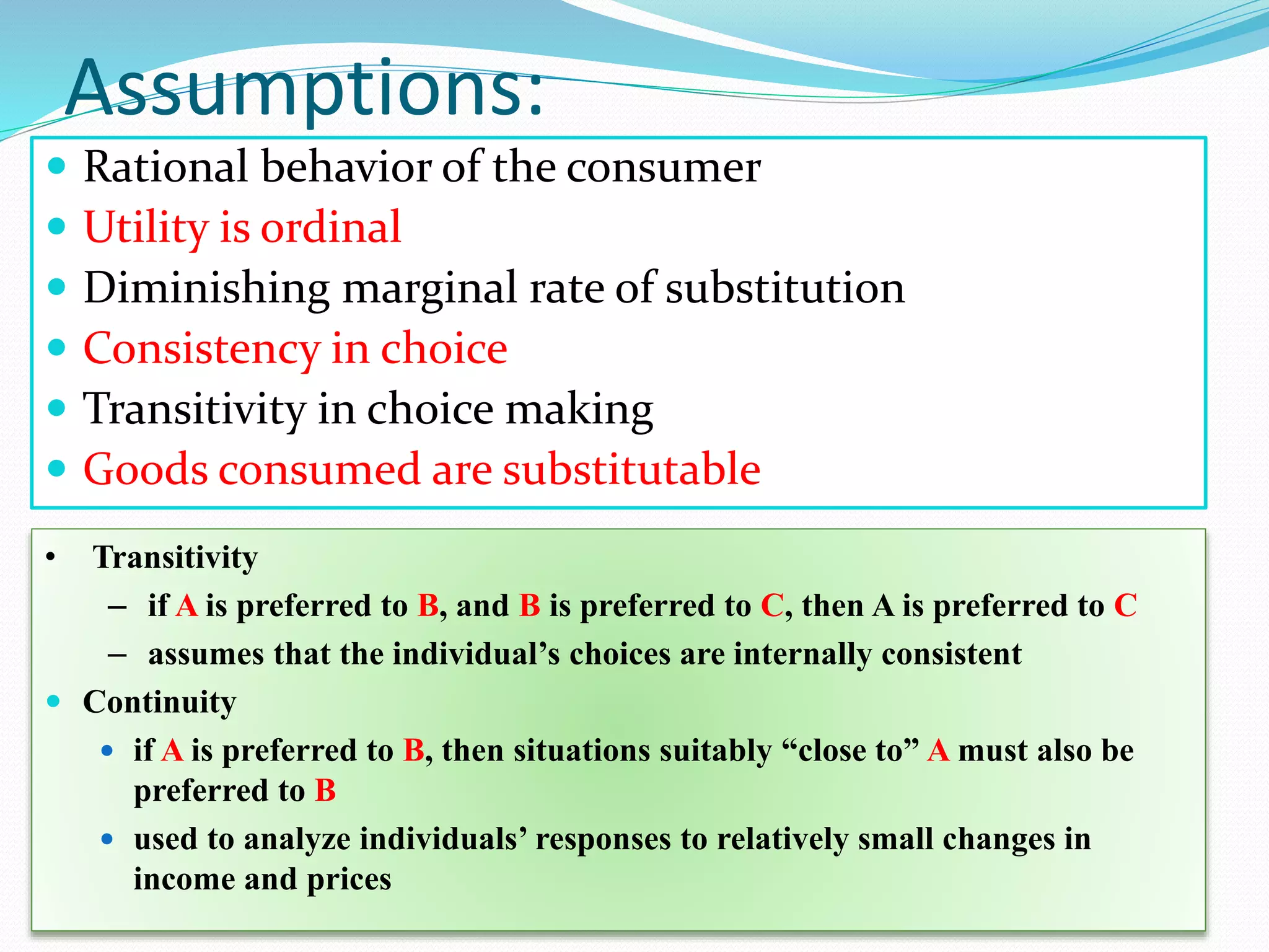 Assumptions:
 Rational behavior of the consumer
 Utility is ordinal
 Diminishing marginal rate of substitution
 Consistency in choice
 Transitivity in choice making
 Goods consumed are substitutable
• Transitivity
– if A is preferred to B, and B is preferred to C, then A is preferred to C
– assumes that the individual’s choices are internally consistent
 Continuity
 if A is preferred to B, then situations suitably “close to” A must also be
preferred to B
 used to analyze individuals’ responses to relatively small changes in
income and prices
 