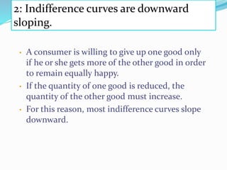 2: Indifference curves are downward
sloping.
• A consumer is willing to give up one good only
if he or she gets more of the other good in order
to remain equally happy.
• If the quantity of one good is reduced, the
quantity of the other good must increase.
• For this reason, most indifference curves slope
downward.
 
