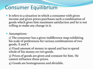 Consumer Equilibrium
 It refers to a situation in which a consumer with given
income and given prices purchases such a combination of
goods which gives him maximum satisfaction and he is not
willing to make any change in it.
 Assumptions:
1) The consumer has a given indifference map exhibiting
his scale of preferences for various combinations of two
goods, X and Y.
2) Fixed amount of money to spend and has to spend
whole of his money on two goods.
3) Prices of goods are given and constant for him. He
cannot influence those prices.
4) Goods are homogeneous and divisible.
 