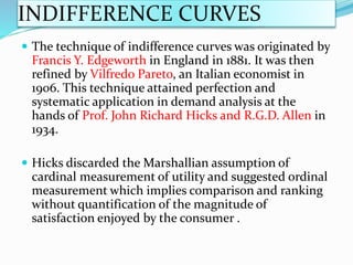 INDIFFERENCE CURVES
 The technique of indifference curves was originated by
Francis Y. Edgeworth in England in 1881. It was then
refined by Vilfredo Pareto, an Italian economist in
1906. This technique attained perfection and
systematic application in demand analysis at the
hands of Prof. John Richard Hicks and R.G.D. Allen in
1934.
 Hicks discarded the Marshallian assumption of
cardinal measurement of utility and suggested ordinal
measurement which implies comparison and ranking
without quantification of the magnitude of
satisfaction enjoyed by the consumer .
 