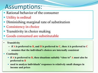 Assumptions:
 Rational behavior of the consumer
 Utility is ordinal
 Diminishing marginal rate of substitution
 Consistency in choice
 Transitivity in choice making
 Goods consumed are substitutable
• Transitivity
– if A is preferred to B, and B is preferred to C, then A is preferred to C
– assumes that the individual’s choices are internally consistent
 Continuity
 if A is preferred to B, then situations suitably “close to” A must also be
preferred to B
 used to analyze individuals’ responses to relatively small changes in
income and prices
 