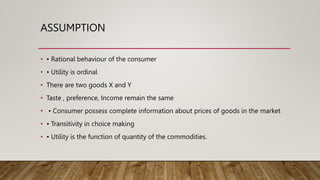 ASSUMPTION
• • Rational behaviour of the consumer
• • Utility is ordinal
• There are two goods X and Y
• Taste , preference, Income remain the same
• • Consumer possess complete information about prices of goods in the market
• • Transitivity in choice making
• • Utility is the function of quantity of the commodities.