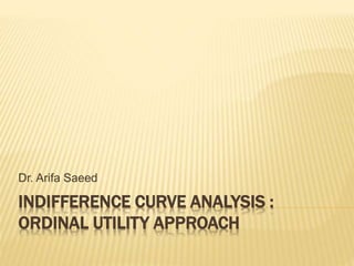 INDIFFERENCE CURVE ANALYSIS :
ORDINAL UTILITY APPROACH
Dr. Arifa Saeed
 