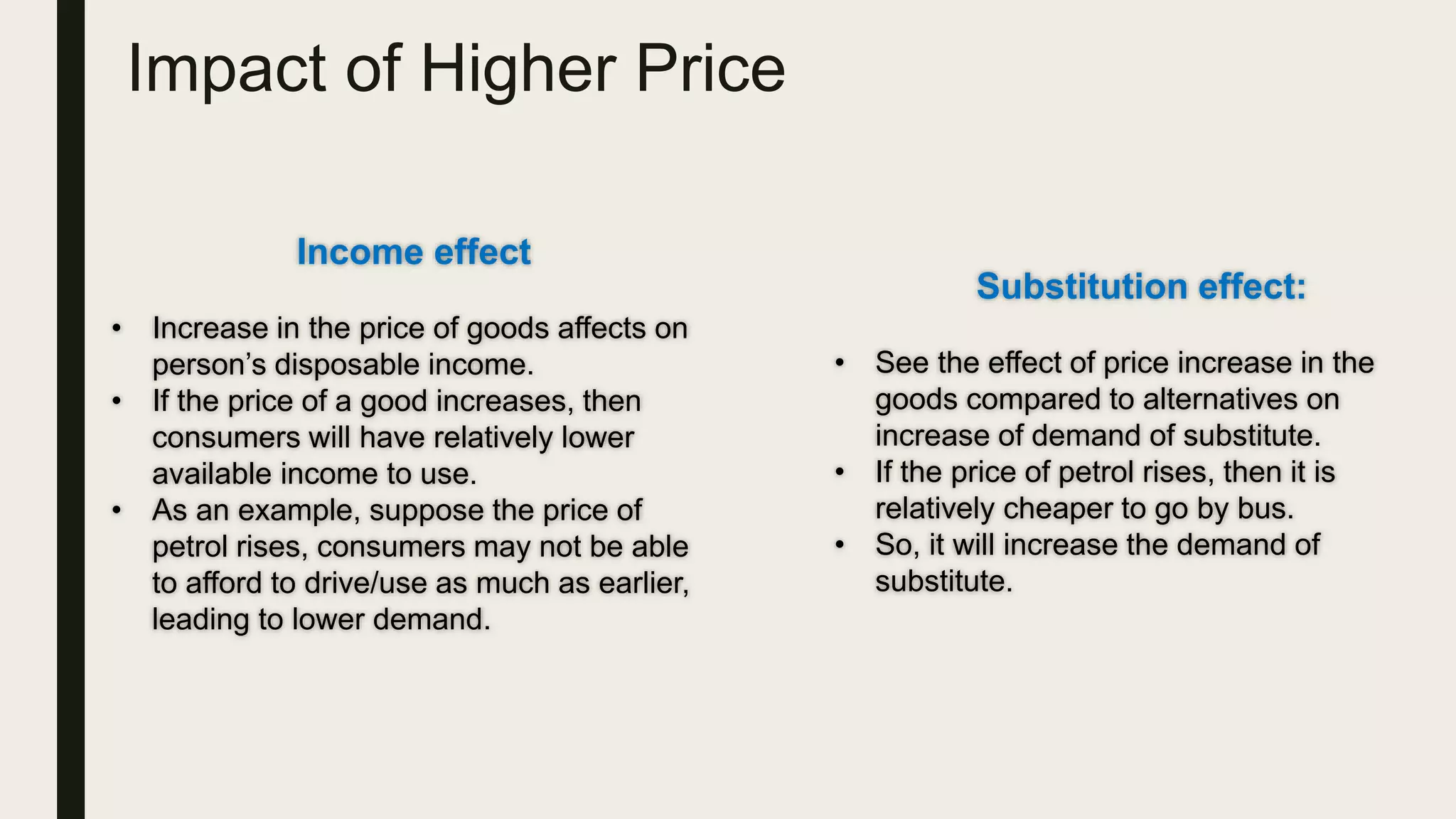 Impact of Higher Price
Income effect
• Increase in the price of goods affects on
person’s disposable income.
• If the price of a good increases, then
consumers will have relatively lower
available income to use.
• As an example, suppose the price of
petrol rises, consumers may not be able
to afford to drive/use as much as earlier,
leading to lower demand.
Substitution effect:
• See the effect of price increase in the
goods compared to alternatives on
increase of demand of substitute.
• If the price of petrol rises, then it is
relatively cheaper to go by bus.
• So, it will increase the demand of
substitute.
 