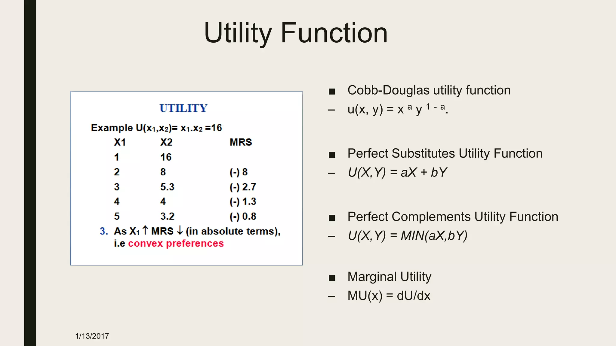 Utility Function
■ Cobb-Douglas utility function
– u(x, y) = x a y 1 - a.
■ Perfect Substitutes Utility Function
– U(X,Y) = aX + bY
■ Perfect Complements Utility Function
– U(X,Y) = MIN(aX,bY)
■ Marginal Utility
– MU(x) = dU/dx
1/13/2017
 