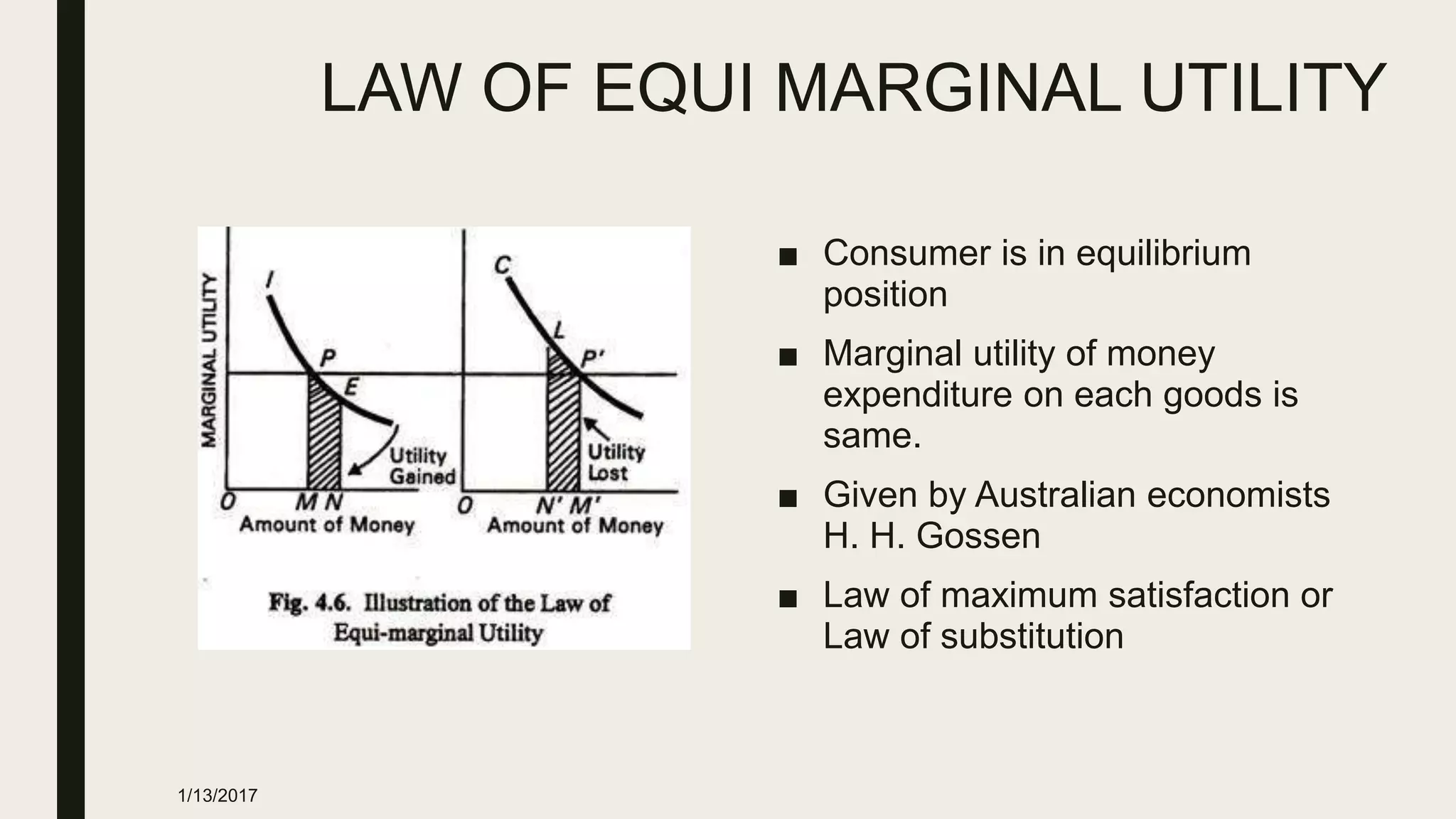 LAW OF EQUI MARGINAL UTILITY
■ Consumer is in equilibrium
position
■ Marginal utility of money
expenditure on each goods is
same.
■ Given by Australian economists
H. H. Gossen
■ Law of maximum satisfaction or
Law of substitution
1/13/2017
 