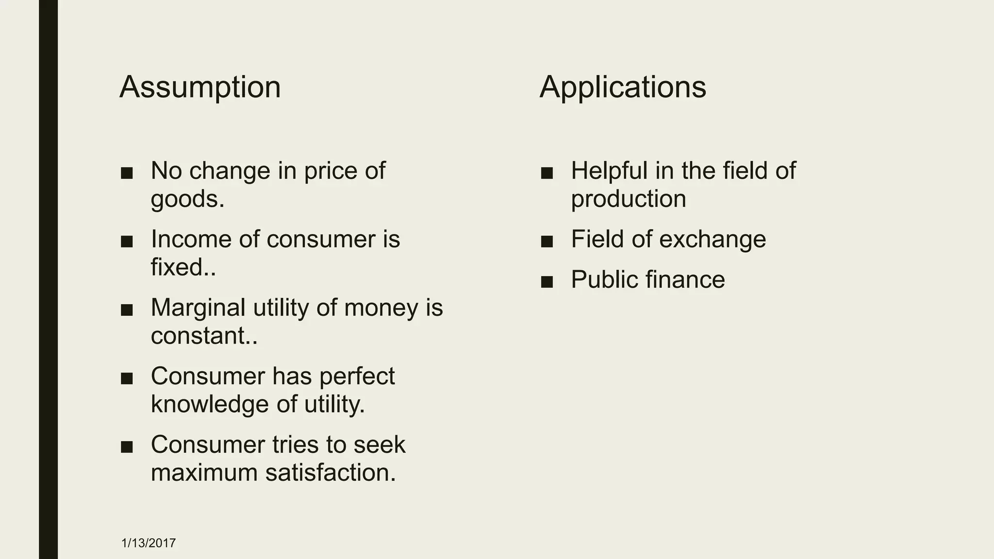Assumption
■ No change in price of
goods.
■ Income of consumer is
fixed..
■ Marginal utility of money is
constant..
■ Consumer has perfect
knowledge of utility.
■ Consumer tries to seek
maximum satisfaction.
Applications
■ Helpful in the field of
production
■ Field of exchange
■ Public finance
1/13/2017
 