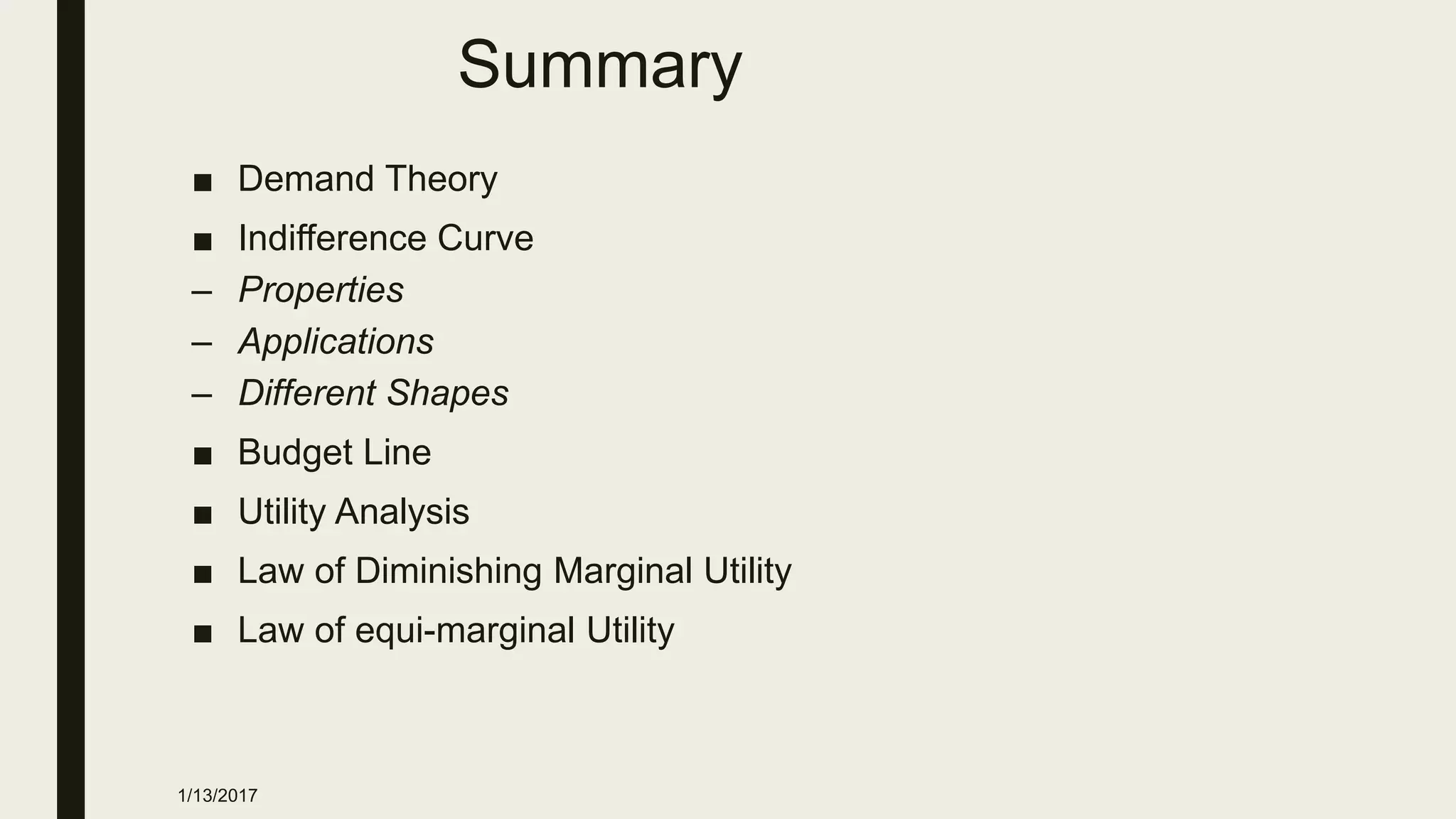 Summary
■ Demand Theory
■ Indifference Curve
– Properties
– Applications
– Different Shapes
■ Budget Line
■ Utility Analysis
■ Law of Diminishing Marginal Utility
■ Law of equi-marginal Utility
1/13/2017
 