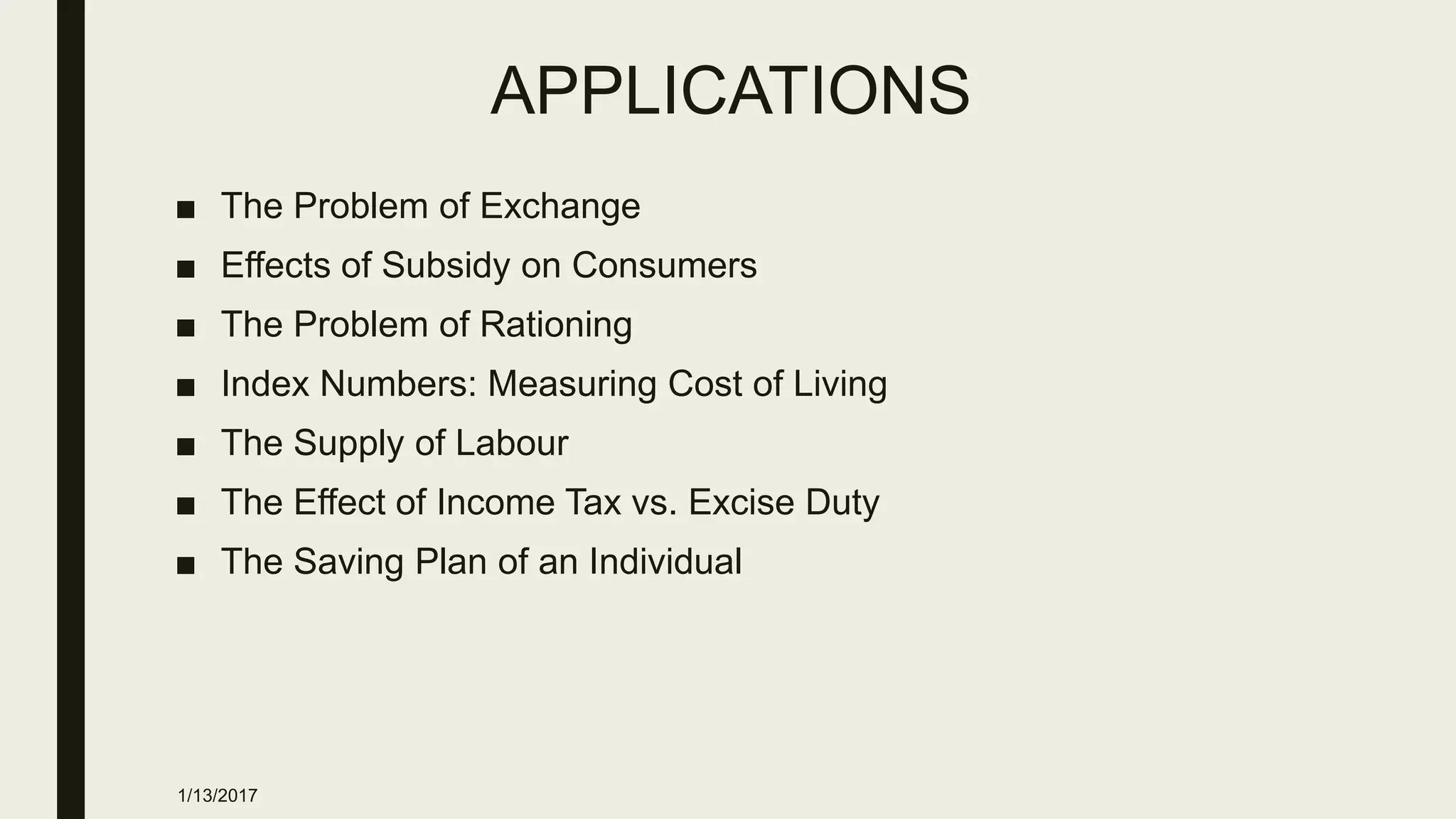 APPLICATIONS
■ The Problem of Exchange
■ Effects of Subsidy on Consumers
■ The Problem of Rationing
■ Index Numbers: Measuring Cost of Living
■ The Supply of Labour
■ The Effect of Income Tax vs. Excise Duty
■ The Saving Plan of an Individual
1/13/2017
 