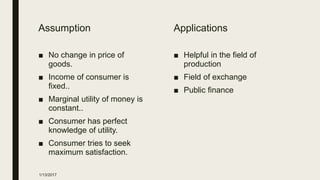 Assumption
■ No change in price of
goods.
■ Income of consumer is
fixed..
■ Marginal utility of money is
constant..
■ Consumer has perfect
knowledge of utility.
■ Consumer tries to seek
maximum satisfaction.
Applications
■ Helpful in the field of
production
■ Field of exchange
■ Public finance
1/13/2017
 