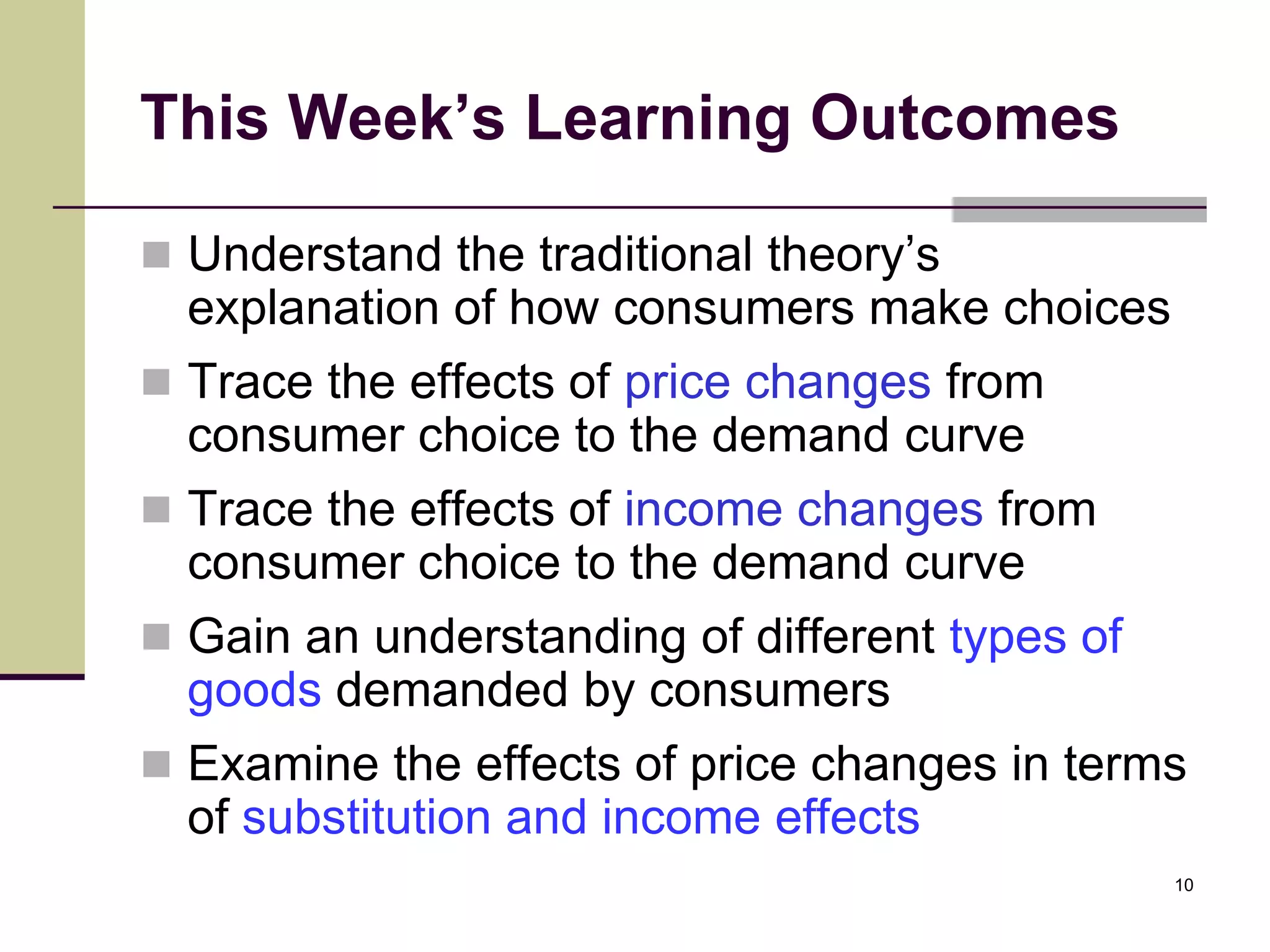 This Week’s Learning Outcomes

 Understand the traditional theory’s
  explanation of how consumers make choices
 Trace the effects of price changes from
  consumer choice to the demand curve
 Trace the effects of income changes from
  consumer choice to the demand curve
 Gain an understanding of different types of
  goods demanded by consumers
 Examine the effects of price changes in terms
  of substitution and income effects
                                                10
 