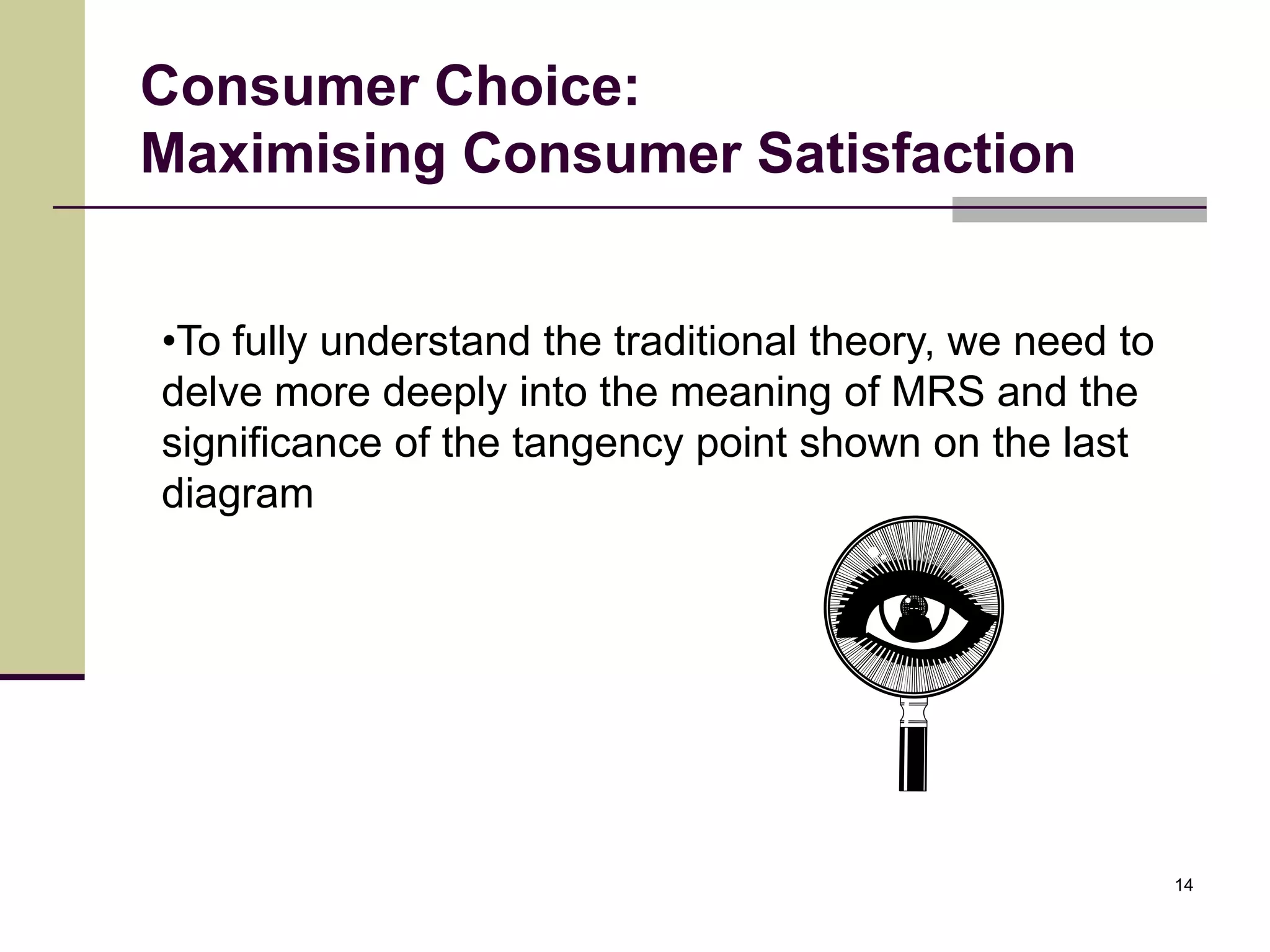 Consumer Choice:
Maximising Consumer Satisfaction


•To fully understand the traditional theory, we need to
delve more deeply into the meaning of MRS and the
significance of the tangency point shown on the last
diagram




                                                          14
 