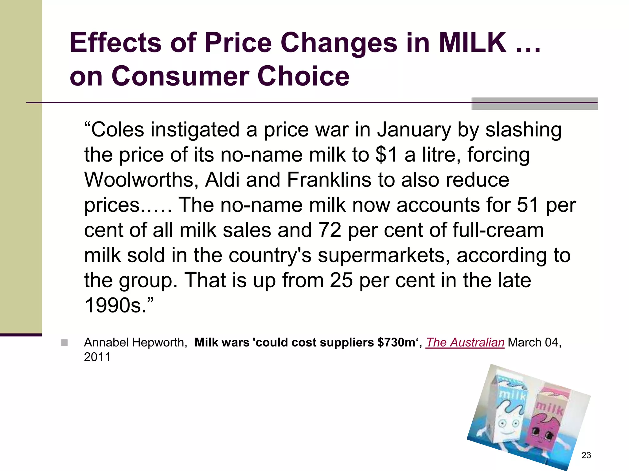 Effects of Price Changes in MILK …
    on Consumer Choice
     “Coles instigated a price war in January by slashing
     the price of its no-name milk to $1 a litre, forcing
     Woolworths, Aldi and Franklins to also reduce
     prices.…. The no-name milk now accounts for 51 per
     cent of all milk sales and 72 per cent of full-cream
     milk sold in the country's supermarkets, according to
     the group. That is up from 25 per cent in the late
     1990s.”
    Annabel Hepworth, Milk wars 'could cost suppliers $730m‘, The Australian March 04,
     2011




                                                                                          23
 