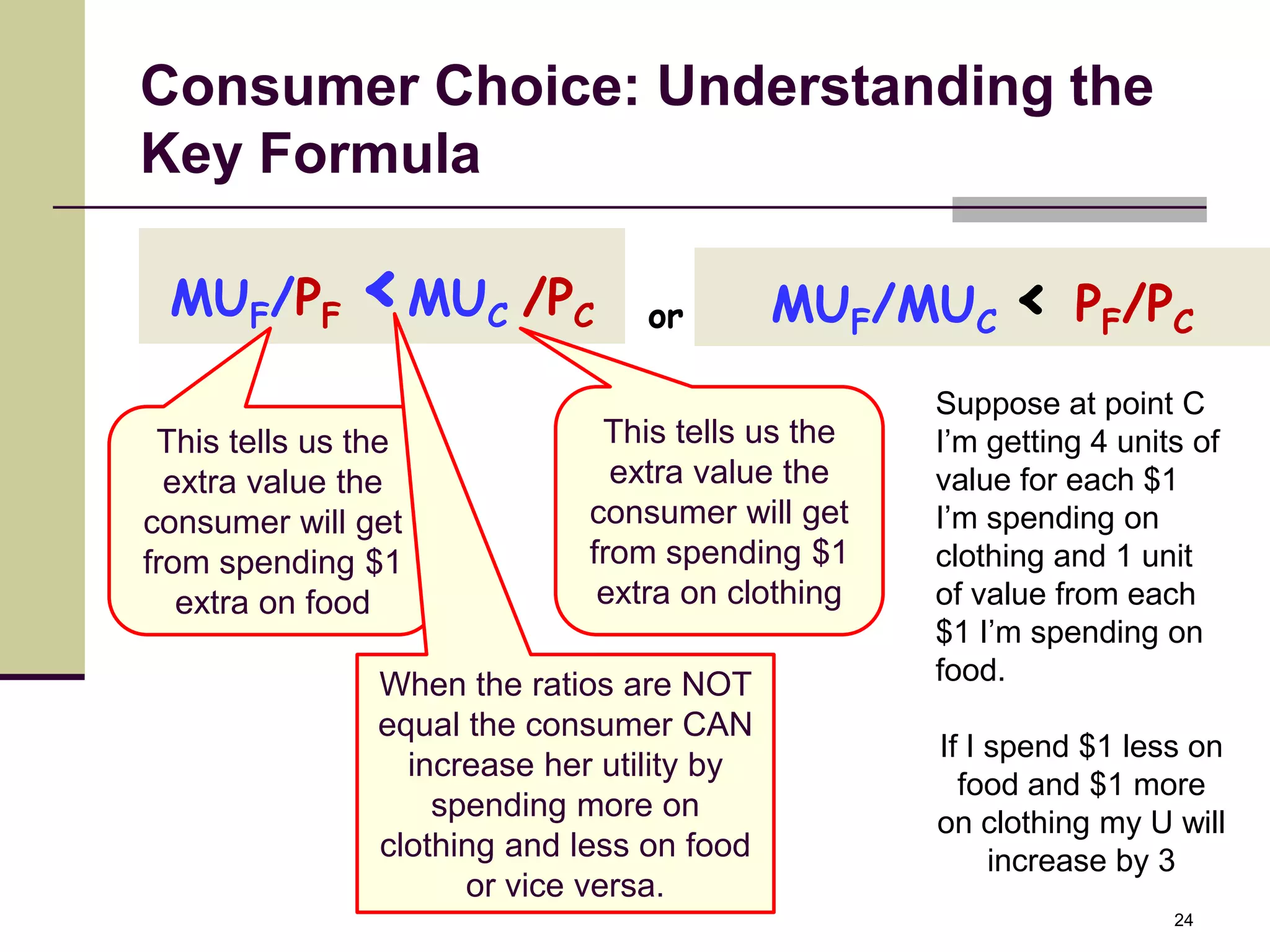 Consumer Choice: Understanding the
Key Formula

 MUF/PF       <MU      C   /PC    or        MUF/MUC < PF/PC
                                                   Suppose at point C
 This tells us the             This tells us the   I’m getting 4 units of
  extra value the               extra value the    value for each $1
consumer will get             consumer will get    I’m spending on
from spending $1              from spending $1     clothing and 1 unit
   extra on food               extra on clothing   of value from each
                                                   $1 I’m spending on
                When the ratios are NOT            food.
                equal the consumer CAN
                                                   If I spend $1 less on
                  increase her utility by
                                                     food and $1 more
                    spending more on
                                                   on clothing my U will
                clothing and less on food               increase by 3
                      or vice versa.
                                                                     24
 