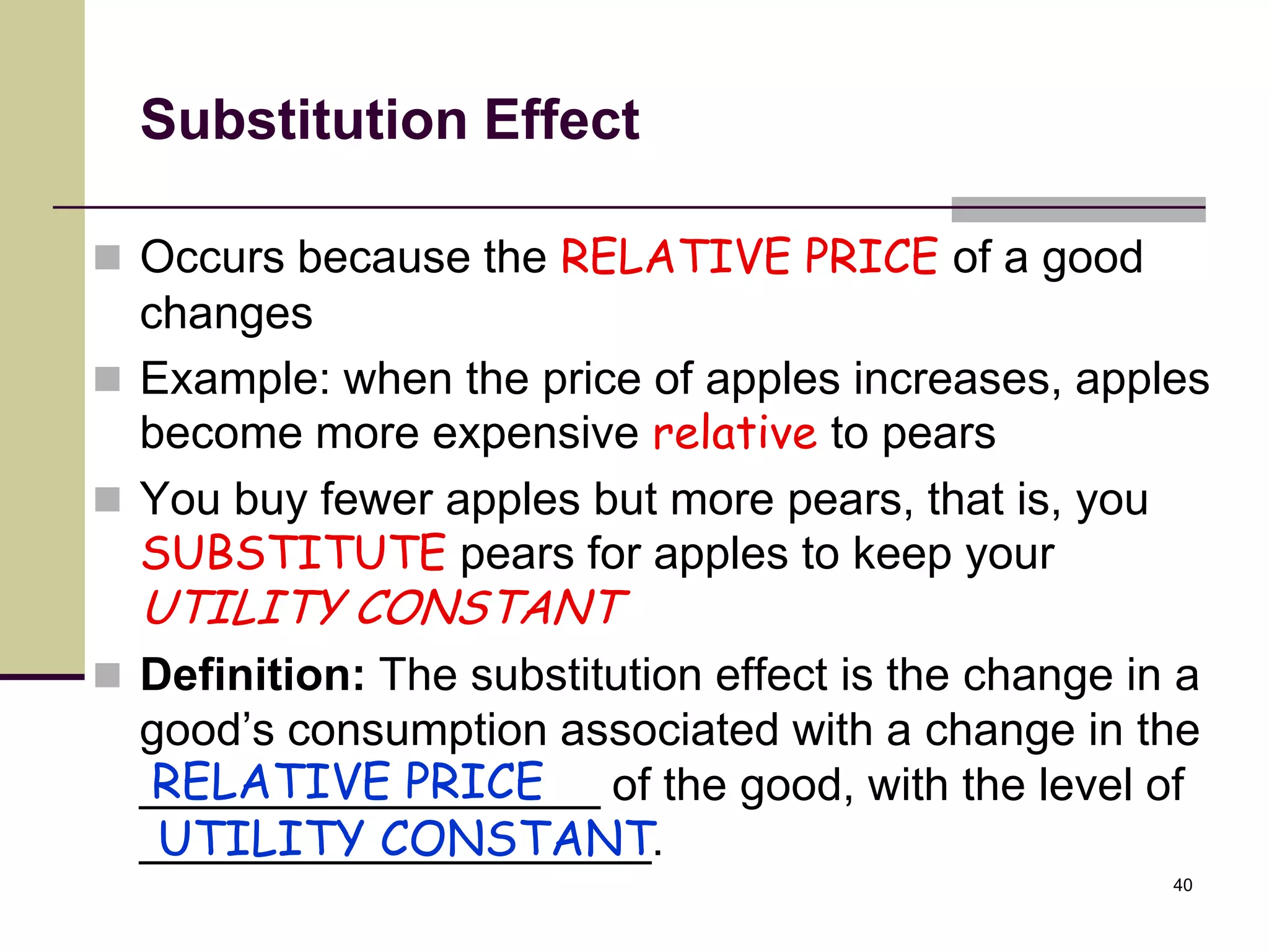 Substitution Effect

 Occurs because the RELATIVE PRICE of a good
  changes
 Example: when the price of apples increases, apples
  become more expensive relative to pears
 You buy fewer apples but more pears, that is, you
  SUBSTITUTE pears for apples to keep your
  UTILITY CONSTANT
 Definition: The substitution effect is the change in a
  good’s consumption associated with a change in the
  RELATIVE PRICE
  __________________ of the good, with the level of
   UTILITY CONSTANT
  ____________________.
                                                      40
 
