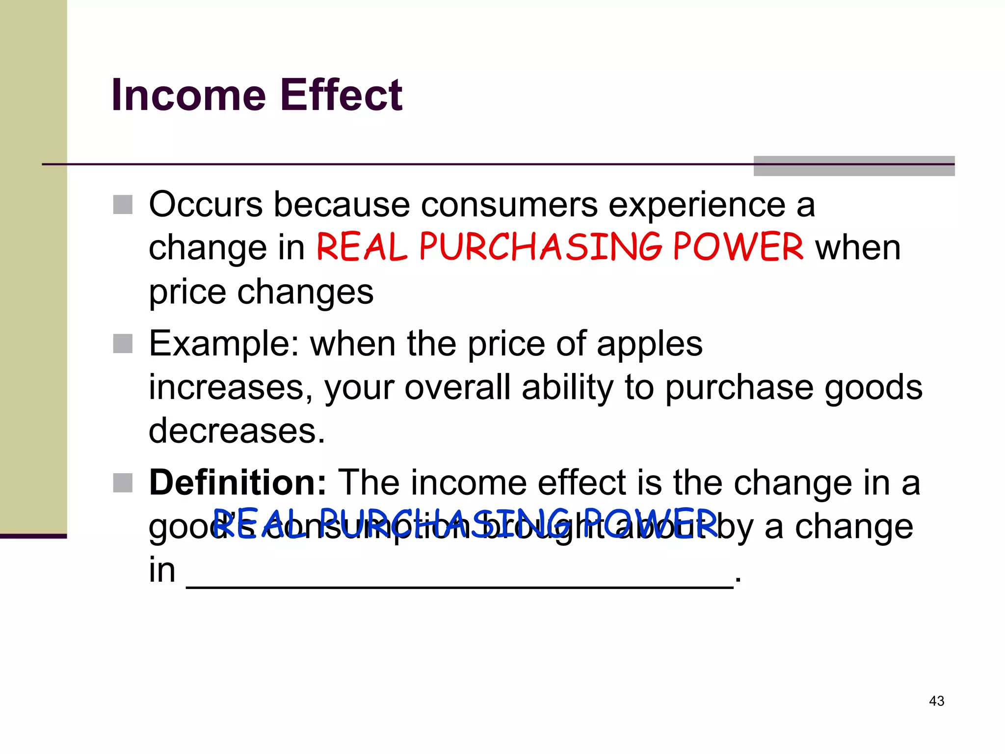Income Effect

 Occurs because consumers experience a
  change in REAL PURCHASING POWER when
  price changes
 Example: when the price of apples
  increases, your overall ability to purchase goods
  decreases.
 Definition: The income effect is the change in a
      REAL PURCHASING POWER
  good’s consumption brought about by a change
  in ___________________________.


                                                      43
 