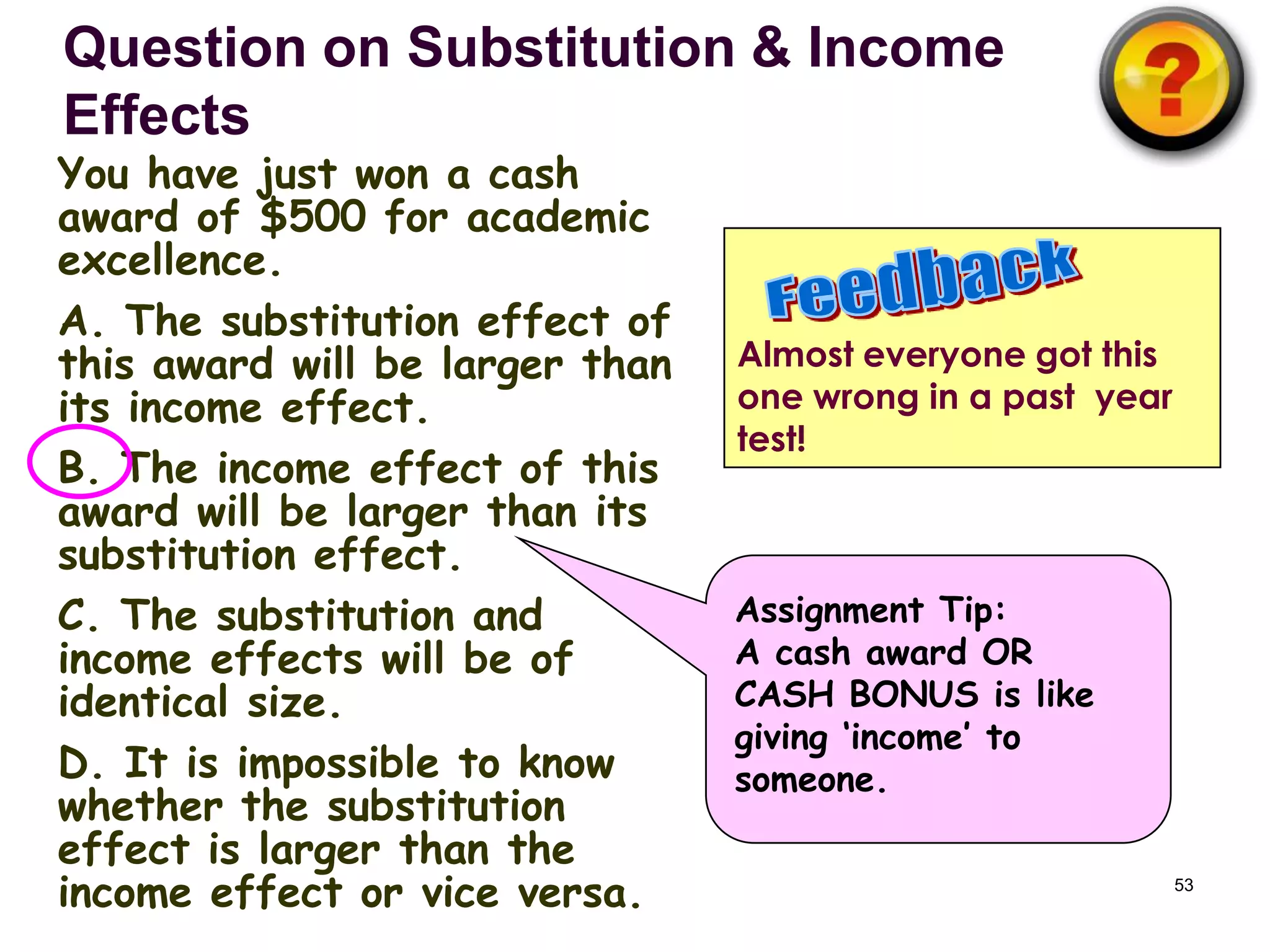 Question on Substitution & Income
Effects
You have just won a cash
award of $500 for academic
excellence.
A. The substitution effect of
this award will be larger than   Almost everyone got this
its income effect.               one wrong in a past year
                                 test!
B. The income effect of this
award will be larger than its
substitution effect.
C. The substitution and          Assignment Tip:
income effects will be of        A cash award OR
identical size.                  CASH BONUS is like
                                 giving ‘income’ to
D. It is impossible to know      someone.
whether the substitution
effect is larger than the
income effect or vice versa.                                53
 