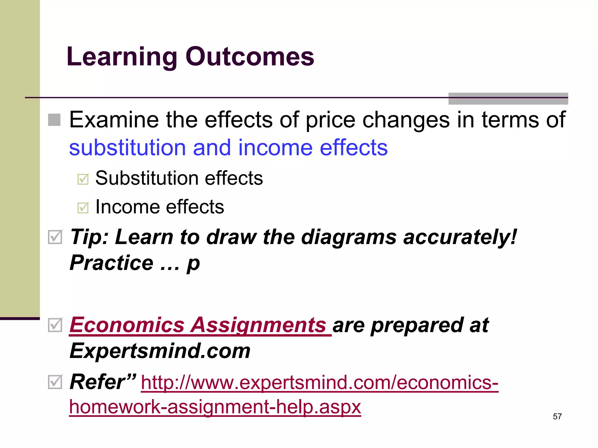 Learning Outcomes

 Examine the effects of price changes in terms of
  substitution and income effects
    Substitution effects
    Income effects

 Tip: Learn to draw the diagrams accurately!
  Practice … p

 Economics Assignments are prepared at
  Expertsmind.com
 Refer” http://www.expertsmind.com/economics-
  homework-assignment-help.aspx                  57
 