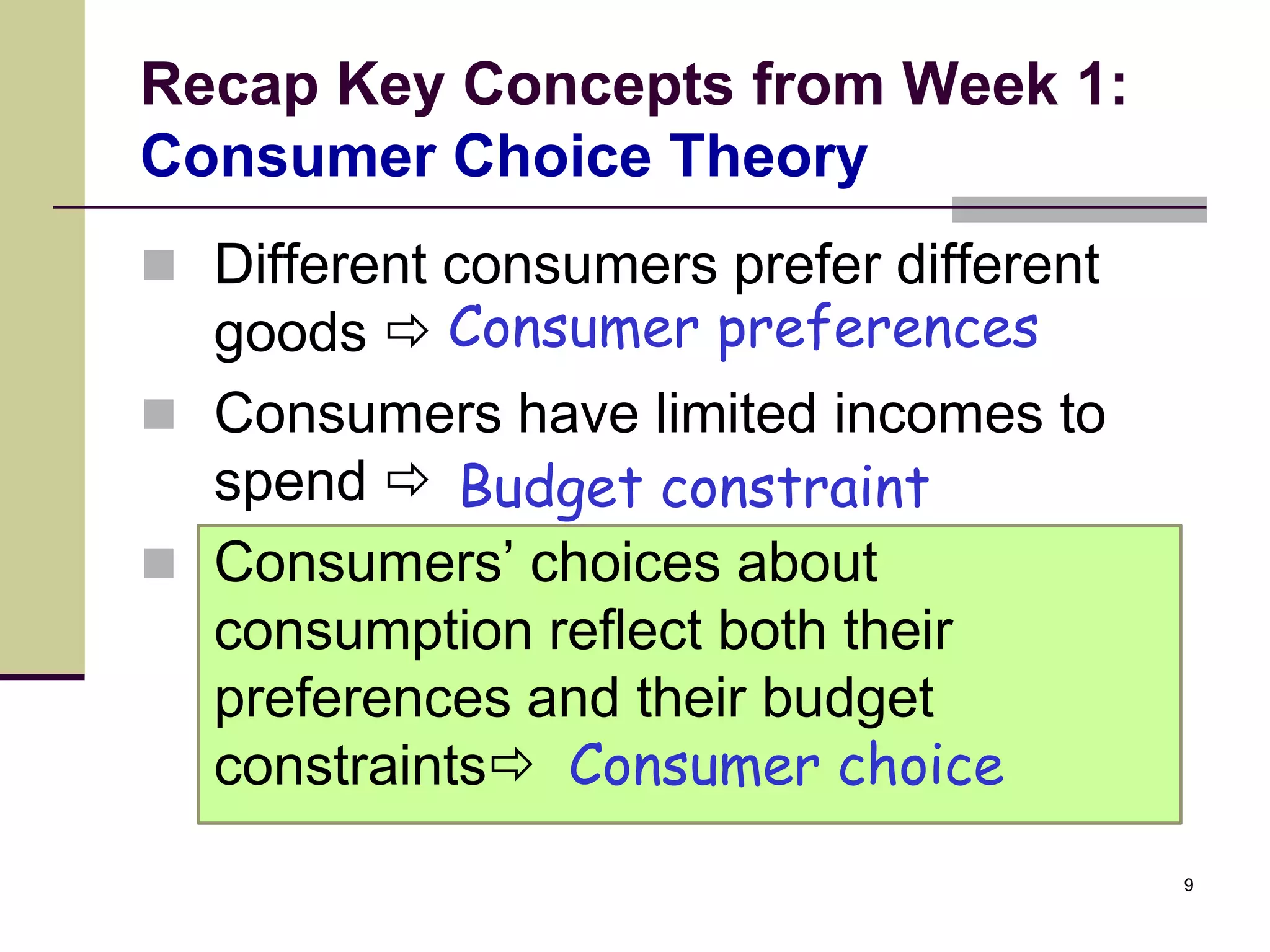 Recap Key Concepts from Week 1:
Consumer Choice Theory
 Different consumers prefer different
  goods  Consumer preferences
 Consumers have limited incomes to
  spend  Budget constraint
 Consumers’ choices about
  consumption reflect both their
  preferences and their budget
  constraints Consumer choice
                                         9
 