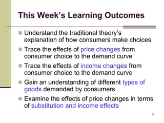 This Week’s Learning Outcomes

 Understand the traditional theory’s
  explanation of how consumers make choices
 Trace the effects of price changes from
  consumer choice to the demand curve
 Trace the effects of income changes from
  consumer choice to the demand curve
 Gain an understanding of different types of
  goods demanded by consumers
 Examine the effects of price changes in terms
  of substitution and income effects
                                                10
 