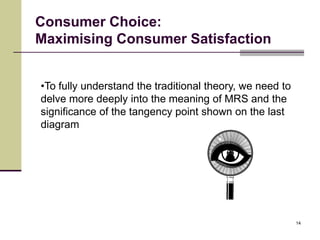 Consumer Choice:
Maximising Consumer Satisfaction


•To fully understand the traditional theory, we need to
delve more deeply into the meaning of MRS and the
significance of the tangency point shown on the last
diagram




                                                          14
 