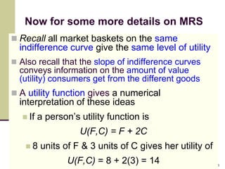 Now for some more details on MRS
 Recall all market baskets on the same
  indifference curve give the same level of utility
 Also recall that the slope of indifference curves
  conveys information on the amount of value
  (utility) consumers get from the different goods
 A utility function gives a numerical
  interpretation of these ideas
    If   a person’s utility function is
                     U(F,C) = F + 2C
    8    units of F & 3 units of C gives her utility of
                  U(F,C) = 8 + 2(3) = 14                   16
 