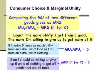 Consumer Choice & Marginal Utility

Comparing the MU of two different
       goods gives us MRS
    MUF/MUC = MRS (F for C)
  Logic: The more utility I get from a good,
The more I’m willing to give up to get more of it
If I derive 5 times as much utility
from an extra unit of food as I do      MUF/MUC = 5
from an extra unit of clothing,

 then I should be willing to give
 up 5 units of clothing to get an     MRS (F for C) = 5
     additional unit of food.
 
