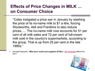 Effects of Price Changes in MILK …
    on Consumer Choice
     “Coles instigated a price war in January by slashing
     the price of its no-name milk to $1 a litre, forcing
     Woolworths, Aldi and Franklins to also reduce
     prices.…. The no-name milk now accounts for 51 per
     cent of all milk sales and 72 per cent of full-cream
     milk sold in the country's supermarkets, according to
     the group. That is up from 25 per cent in the late
     1990s.”
    Annabel Hepworth, Milk wars 'could cost suppliers $730m‘, The Australian March 04,
     2011




                                                                                          23
 