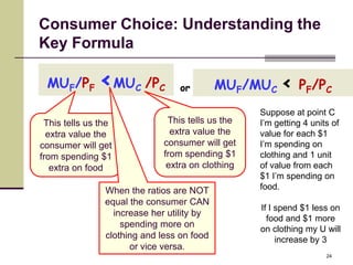 Consumer Choice: Understanding the
Key Formula

 MUF/PF       <MU      C   /PC    or        MUF/MUC < PF/PC
                                                   Suppose at point C
 This tells us the             This tells us the   I’m getting 4 units of
  extra value the               extra value the    value for each $1
consumer will get             consumer will get    I’m spending on
from spending $1              from spending $1     clothing and 1 unit
   extra on food               extra on clothing   of value from each
                                                   $1 I’m spending on
                When the ratios are NOT            food.
                equal the consumer CAN
                                                   If I spend $1 less on
                  increase her utility by
                                                     food and $1 more
                    spending more on
                                                   on clothing my U will
                clothing and less on food               increase by 3
                      or vice versa.
                                                                     24
 