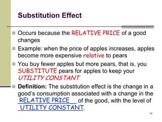 Substitution Effect

 Occurs because the RELATIVE PRICE of a good
  changes
 Example: when the price of apples increases, apples
  become more expensive relative to pears
 You buy fewer apples but more pears, that is, you
  SUBSTITUTE pears for apples to keep your
  UTILITY CONSTANT
 Definition: The substitution effect is the change in a
  good’s consumption associated with a change in the
  RELATIVE PRICE
  __________________ of the good, with the level of
   UTILITY CONSTANT
  ____________________.
                                                      40
 