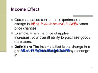 Income Effect

 Occurs because consumers experience a
  change in REAL PURCHASING POWER when
  price changes
 Example: when the price of apples
  increases, your overall ability to purchase goods
  decreases.
 Definition: The income effect is the change in a
      REAL PURCHASING POWER
  good’s consumption brought about by a change
  in ___________________________.


                                                      43
 