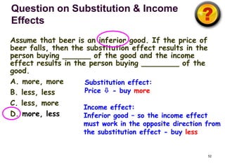 Question on Substitution & Income
Effects
Assume that beer is an inferior good. If the price of
beer falls, then the substitution effect results in the
person buying ______ of the good and the income
effect results in the person buying ________ of the
good.
A. more, more        Substitution effect:
B. less, less        Price  - buy more
C. less, more
                    Income effect:
D. more, less       Inferior good – so the income effect
                    must work in the opposite direction from
                    the substitution effect - buy less


                                                           52
 