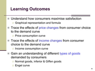 Learning Outcomes

 Understand how consumers maximise satisfaction
    Graphical representation and formula

 Trace the effects of price changes from consumer choice
  to the demand curve
      Price consumption curve
 Trace the effects of income changes from consumer
  choice to the demand curve
      Income consumption curve
 Gain an understanding of different types of goods
  demanded by consumers
      Normal goods, inferior & Giffen goods
      Engel curve
                                                            56
 