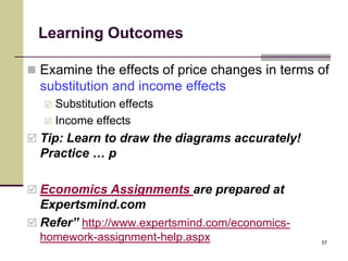 Learning Outcomes

 Examine the effects of price changes in terms of
  substitution and income effects
    Substitution effects
    Income effects

 Tip: Learn to draw the diagrams accurately!
  Practice … p

 Economics Assignments are prepared at
  Expertsmind.com
 Refer” http://www.expertsmind.com/economics-
  homework-assignment-help.aspx                  57
 