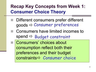 Recap Key Concepts from Week 1:
Consumer Choice Theory
 Different consumers prefer different
  goods  Consumer preferences
 Consumers have limited incomes to
  spend  Budget constraint
 Consumers’ choices about
  consumption reflect both their
  preferences and their budget
  constraints Consumer choice
                                         9
 