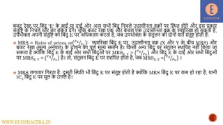 बजट रेखा पर नबंदु 'E' क
े बाईं या दाईं ओर अन्य सभी नबंदु नििले उदासीिता वक्ों पर द्धस्थत होंिे और इस प्रकार
संतुनि क
े नििले स्तर का संक
े त देंिे। िूंनक बजट रेखा एक और क
े वल एक उदासीिता वक् क
े स्पशारेखा हो सकती है,
उपभोक्ता अपिी संतुनि को नबंदु E पर अनधकतम करता है, जब उपभोक्ता क
े संतुलि की दोिों शतें संतुि होती हैं:
 MRS = Ratio of prices or 𝑃𝑋
𝑃𝑌
: स्पशारेखा नबंदु E पर, उदासीिता वक् (X और Y क
े बीि MRS) और
बजट रेखा (मूल्य अिुपात) क
े ढलाि का पूणा मूल्य समाि है। नकसी अन्य नबंदु पर संतुलि स्थानपत िहीं नकया जा
सकता है क्ोंनक नबंदु E क
े बाईं ओर सभी नबंदुओं पर MRSX, Y > 𝑃𝑋
𝑃𝑌
और नबंदु E क
े दाईं ओर सभी नबंदुओं
पर MRSX, Y < 𝑃𝑋
𝑃𝑌
है। तो, संतुलि नबंदु E पर स्थानपत होता है, जब MRSX, Y = 𝑃𝑋
𝑃𝑌
।
 MRS लिातार निरता है: दू सरी द्धस्थनत भी नबंदु E पर संतुि होती है क्ोंनक MRS नबंदु E पर कम हो रहा है, यािी
IC2 नबंदु E पर मूल क
े उत्तल है।
WWW.ECOSHASTRA.IN
 