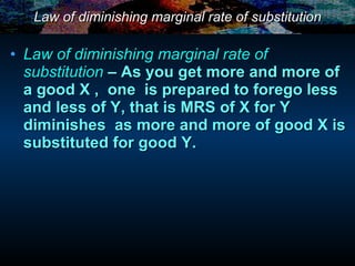 Law of diminishing marginal rate of substitution Law of diminishing marginal rate of substitution   – As you get more and more of a good X ,  one  is prepared to forego less and less of Y, that is MRS of X for Y  diminishes  as more and more of good X is substituted for good Y. 
