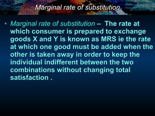 Marginal rate of substitution Marginal rate of substitution   –  The rate at which consumer is prepared to exchange goods X and Y is known as MRS ie the rate at which one good must be added when the other is taken away in order to keep the individual indifferent between the two combinations without changing total satisfaction . 