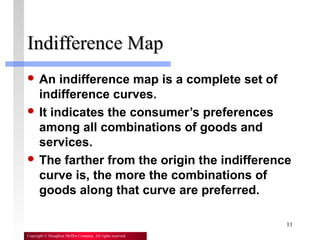 11
Copyright © Houghton Mifflin Company. All rights reserved.
Indifference MapIndifference Map
 An indifference map is a complete set of
indifference curves.
 It indicates the consumer’s preferences
among all combinations of goods and
services.
 The farther from the origin the indifference
curve is, the more the combinations of
goods along that curve are preferred.
 