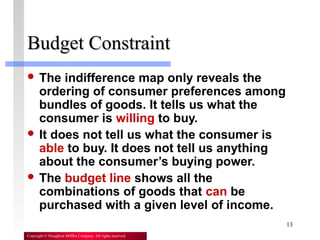 13
Copyright © Houghton Mifflin Company. All rights reserved.
Budget ConstraintBudget Constraint
 The indifference map only reveals the
ordering of consumer preferences among
bundles of goods. It tells us what the
consumer is willing to buy.
 It does not tell us what the consumer is
able to buy. It does not tell us anything
about the consumer’s buying power.
 The budget line shows all the
combinations of goods that can be
purchased with a given level of income.
 