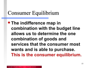 15
Copyright © Houghton Mifflin Company. All rights reserved.
Consumer EquilibriumConsumer Equilibrium
The indifference map in
combination with the budget line
allows us to determine the one
combination of goods and
services that the consumer most
wants and is able to purchase.
This is the consumer equilibrium.
 