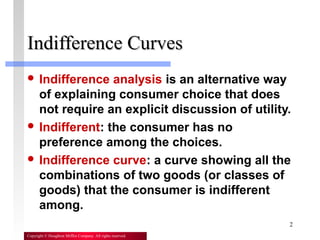 2
Copyright © Houghton Mifflin Company. All rights reserved.
Indifference CurvesIndifference Curves
 Indifference analysis is an alternative way
of explaining consumer choice that does
not require an explicit discussion of utility.
 Indifferent: the consumer has no
preference among the choices.
 Indifference curve: a curve showing all the
combinations of two goods (or classes of
goods) that the consumer is indifferent
among.
 