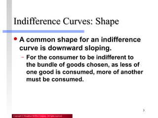 3
Copyright © Houghton Mifflin Company. All rights reserved.
Indifference Curves: ShapeIndifference Curves: Shape
A common shape for an indifference
curve is downward sloping.
– For the consumer to be indifferent to
the bundle of goods chosen, as less of
one good is consumed, more of another
must be consumed.
 