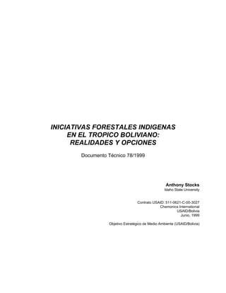 INICIATIVAS FORESTALES INDIGENAS
     EN EL TROPICO BOLIVIANO:
      REALIDADES Y OPCIONES
       Documento Técnico 78/1999




                                                  Anthony Stocks
                                                  Idaho State University


                                 Contrato USAID: 511-0621-C-00-3027
                                             Chemonics International
                                                       USAID/Bolivia
                                                         Junio, 1999

                 Objetivo Estratégico de Medio Ambiente (USAID/Bolivia)
 